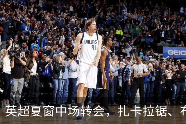 英超夏窗中场转会，扎卡拉锯、布阿迪天价争抢、吉马良斯毫无进展
