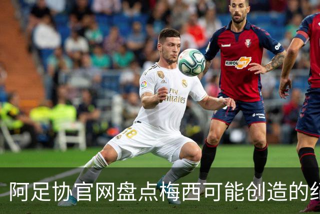 阿足协官网盘点梅西可能创造的纪录：阿根廷最年长世界杯进球者等